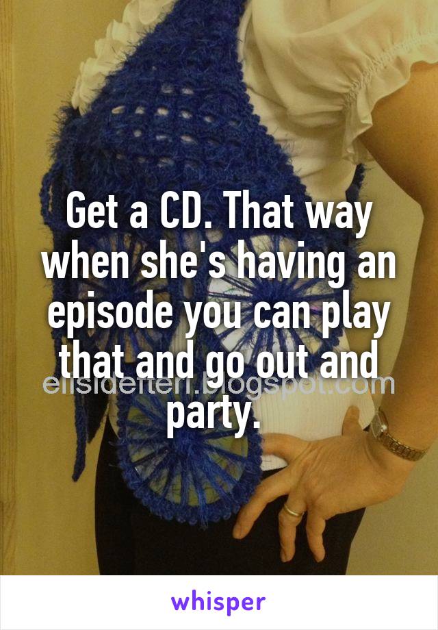 Get a CD. That way when she's having an episode you can play that and go out and party. 