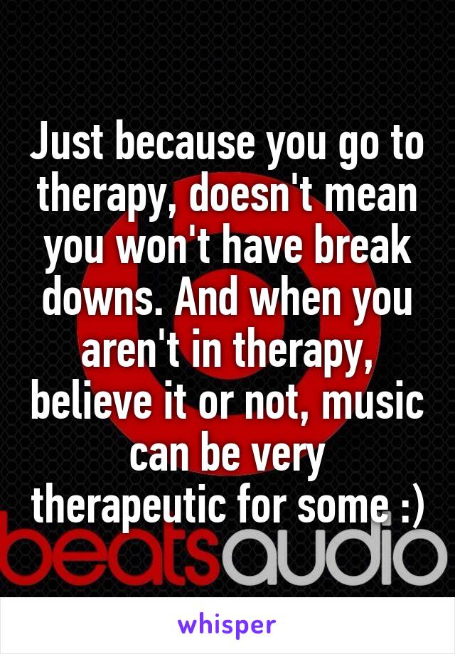 Just because you go to therapy, doesn't mean you won't have break downs. And when you aren't in therapy, believe it or not, music can be very therapeutic for some :)