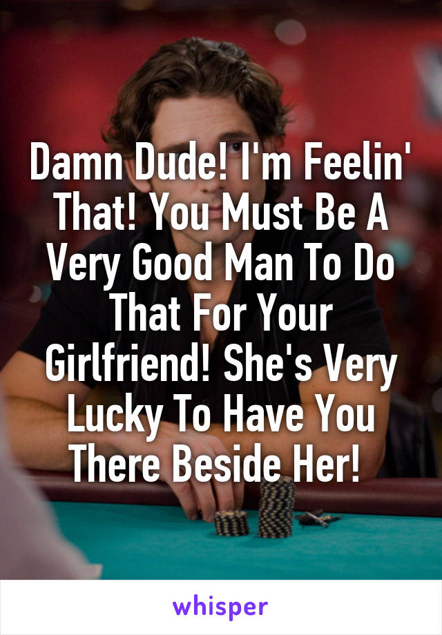 Damn Dude! I'm Feelin' That! You Must Be A Very Good Man To Do That For Your Girlfriend! She's Very Lucky To Have You There Beside Her! 