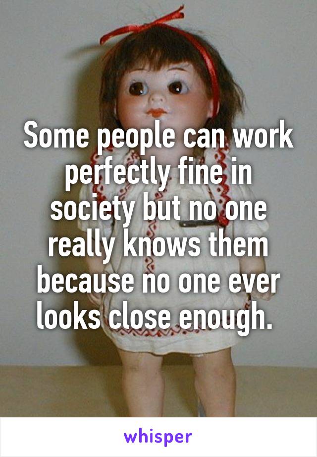 Some people can work perfectly fine in society but no one really knows them because no one ever looks close enough. 