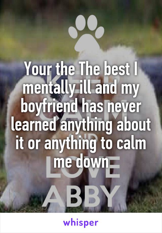 Your the The best I mentally ill and my boyfriend has never learned anything about it or anything to calm me down