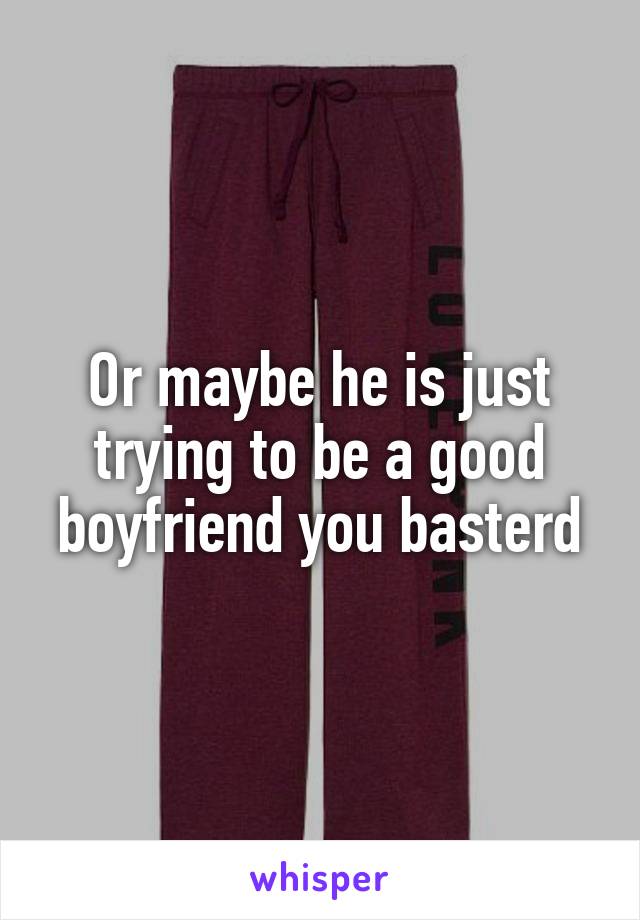 Or maybe he is just trying to be a good boyfriend you basterd