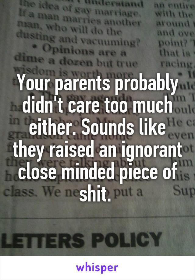 Your parents probably didn't care too much either. Sounds like they raised an ignorant close minded piece of shit. 