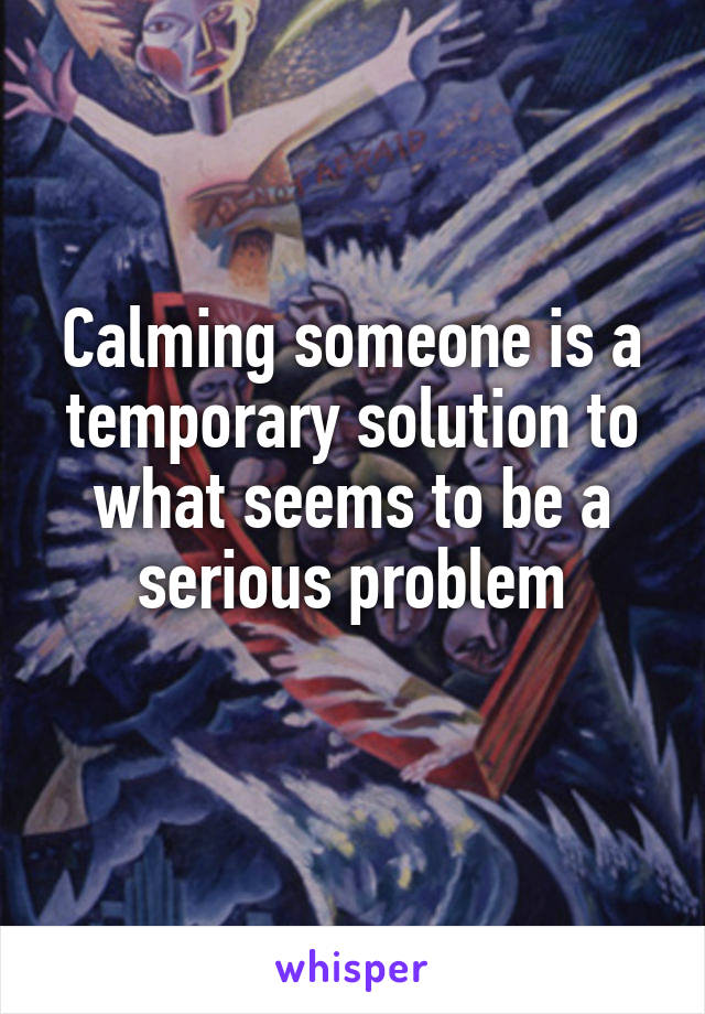 Calming someone is a temporary solution to what seems to be a serious problem
