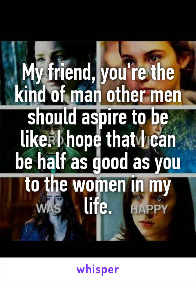 My friend, you're the kind of man other men should aspire to be like. I hope that I can be half as good as you to the women in my life.