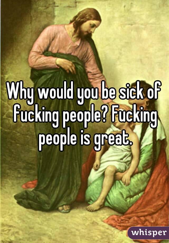 Why would you be sick of fucking people? Fucking people is great.