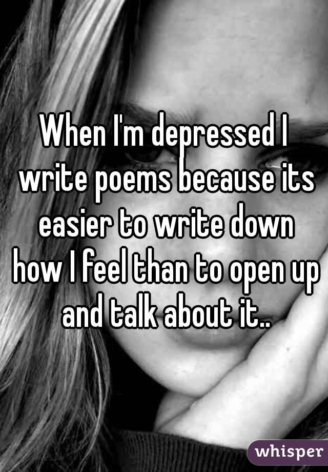 When I'm depressed I write poems because its easier to write down how I feel than to open up and talk about it..