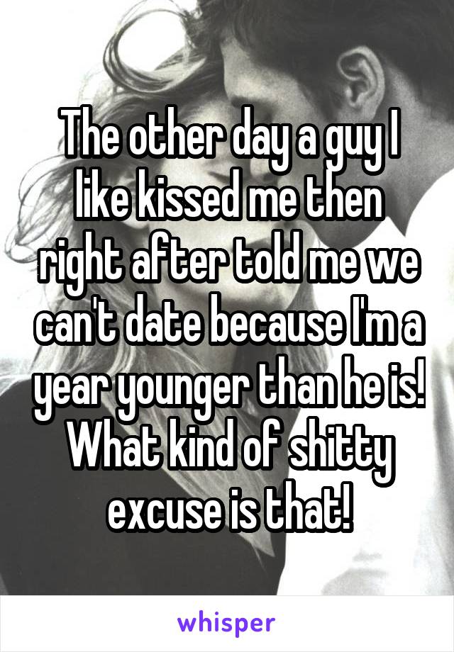 The other day a guy I like kissed me then right after told me we can't date because I'm a year younger than he is!
What kind of shitty excuse is that!