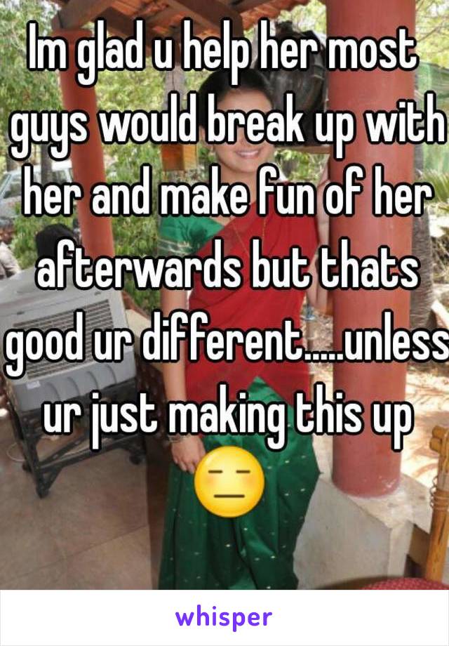 Im glad u help her most guys would break up with her and make fun of her afterwards but thats good ur different.....unless ur just making this up 😑 