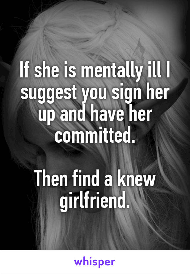 If she is mentally ill I suggest you sign her up and have her committed.

Then find a knew girlfriend.