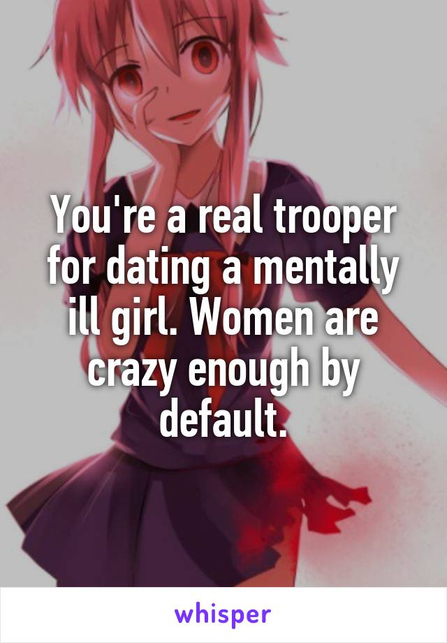 You're a real trooper for dating a mentally ill girl. Women are crazy enough by default.