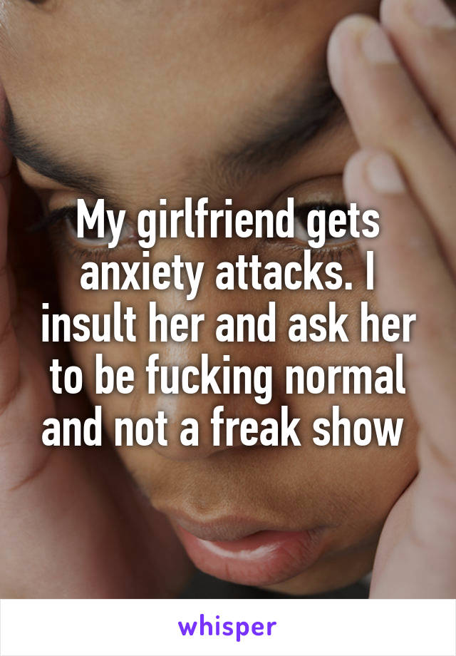 My girlfriend gets anxiety attacks. I insult her and ask her to be fucking normal and not a freak show 