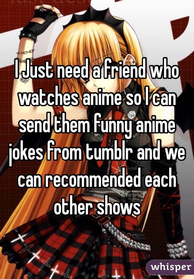 I Just need a friend who watches anime so I can send them funny anime jokes from tumblr and we can recommended each other shows 
