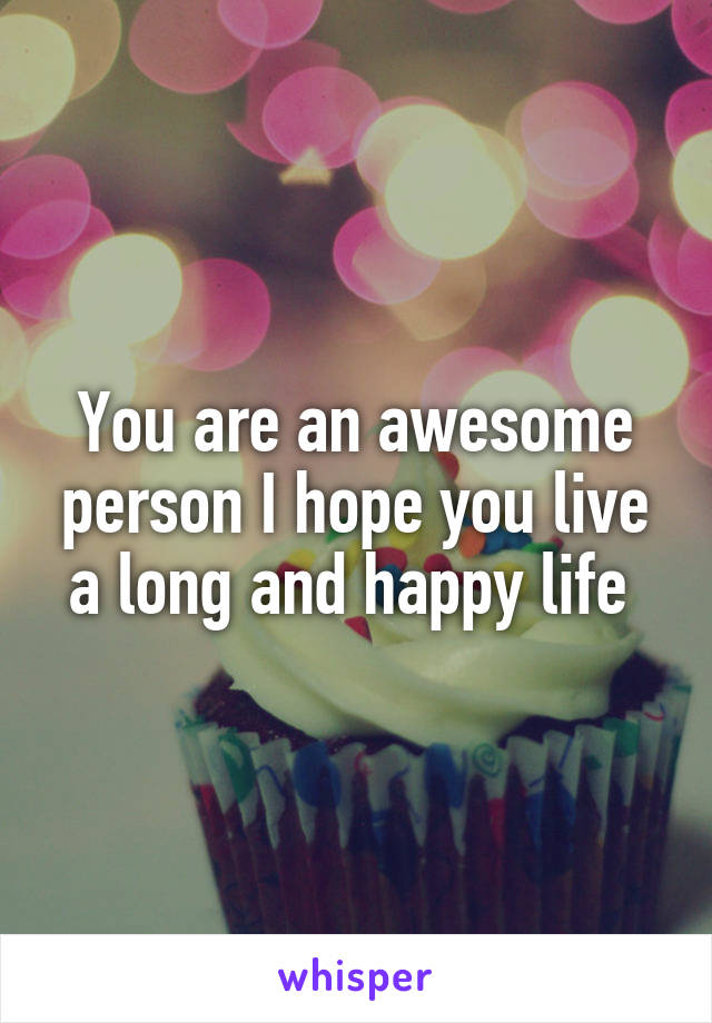 You are an awesome person I hope you live a long and happy life 