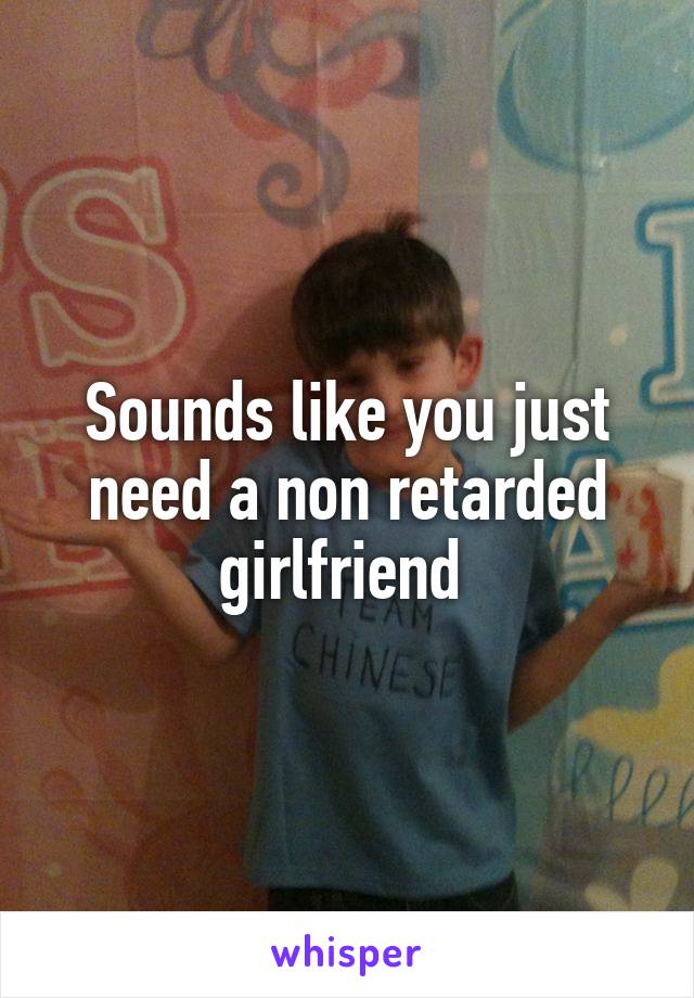 Sounds like you just need a non retarded girlfriend 