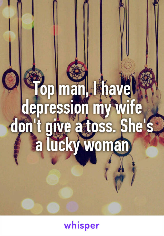 Top man, I have depression my wife don't give a toss. She's a lucky woman