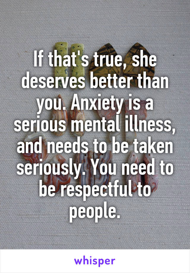 If that's true, she deserves better than you. Anxiety is a serious mental illness, and needs to be taken seriously. You need to be respectful to people.