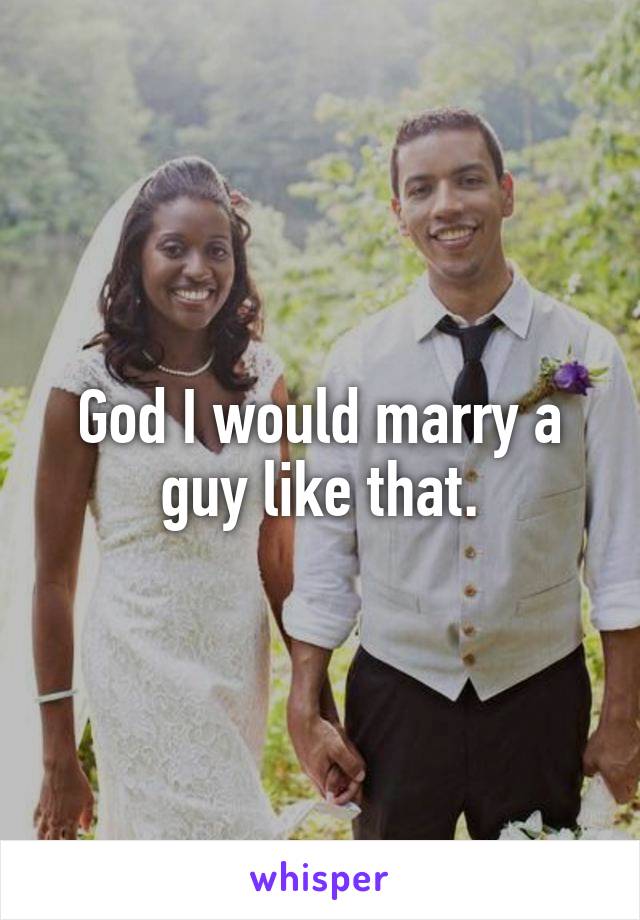 God I would marry a guy like that.