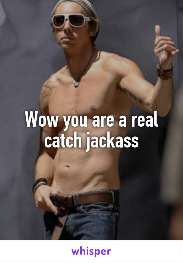 Wow you are a real catch jackass