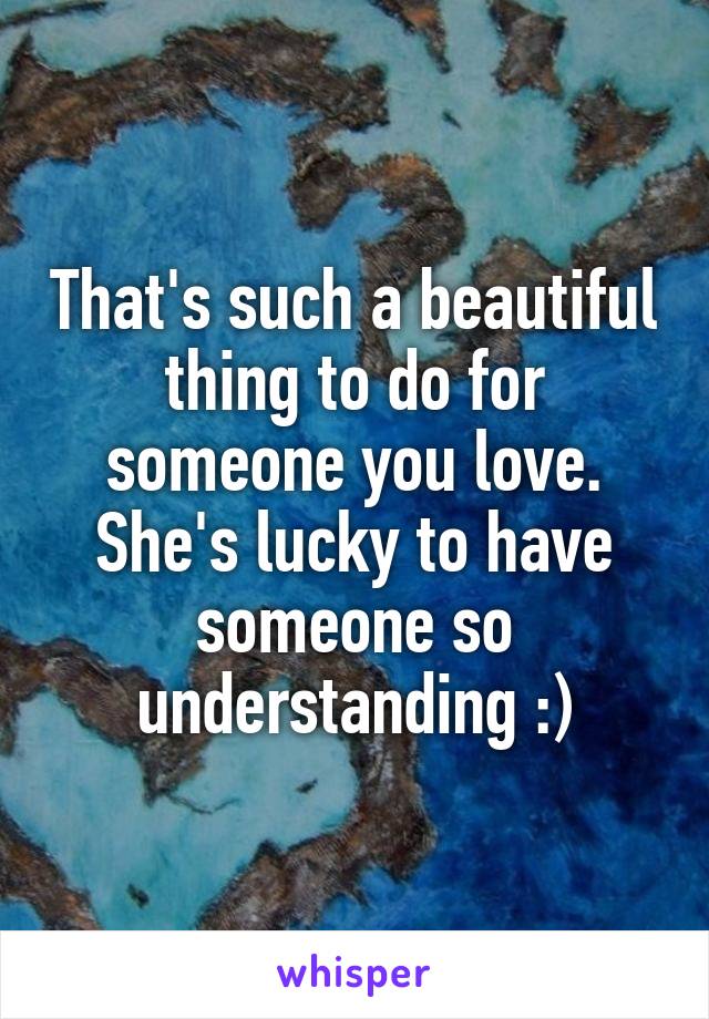 That's such a beautiful thing to do for someone you love. She's lucky to have someone so understanding :)