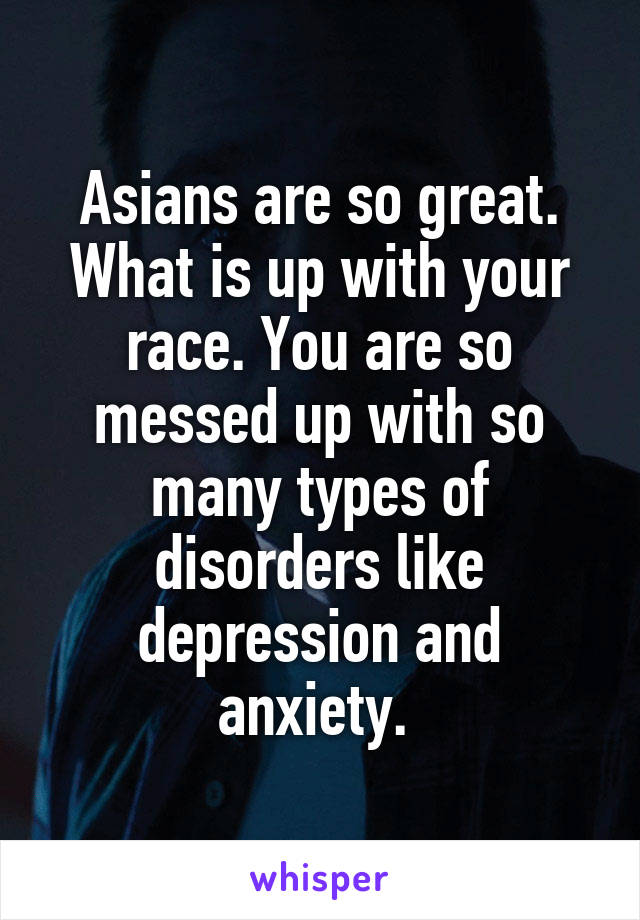 Asians are so great. What is up with your race. You are so messed up with so many types of disorders like depression and anxiety. 