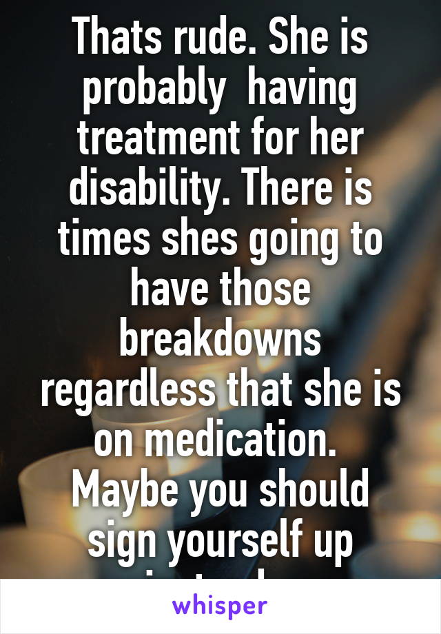 Thats rude. She is probably  having treatment for her disability. There is times shes going to have those breakdowns regardless that she is on medication. 
Maybe you should sign yourself up instead.  