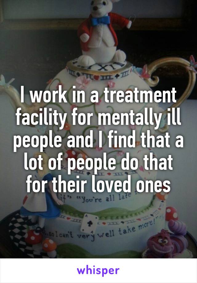 I work in a treatment facility for mentally ill people and I find that a lot of people do that for their loved ones