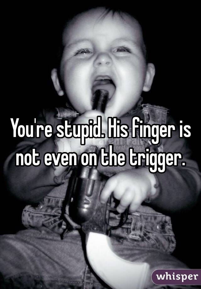 You're stupid. His finger is not even on the trigger. 