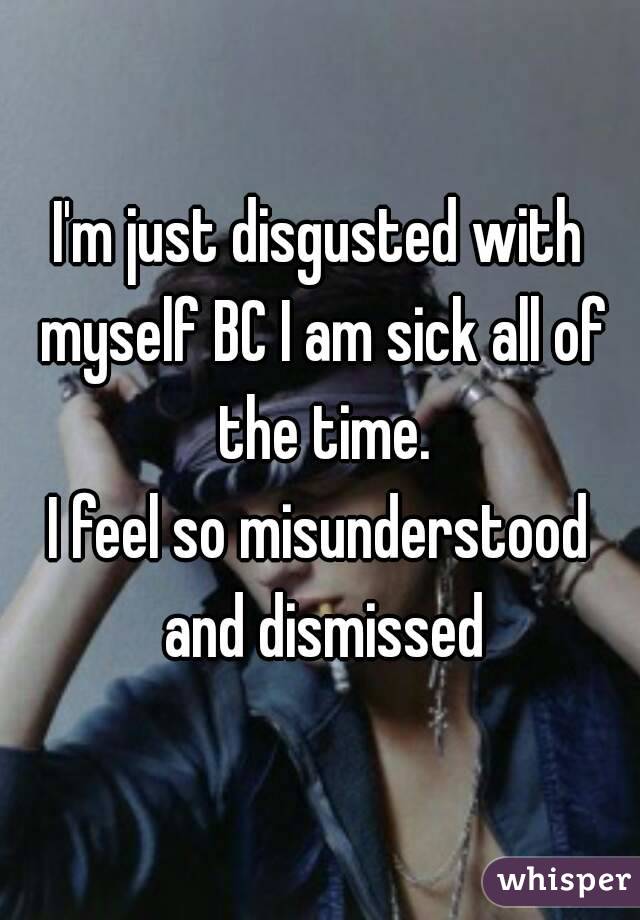 I'm just disgusted with myself BC I am sick all of the time.
I feel so misunderstood and dismissed