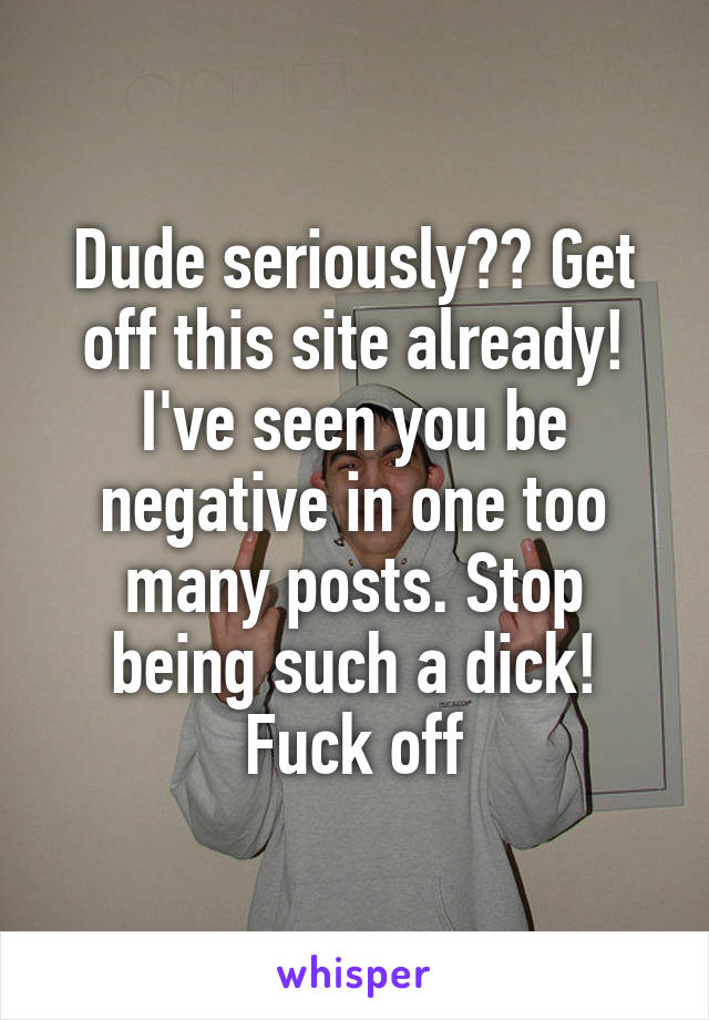 Dude seriously?? Get off this site already! I've seen you be negative in one too many posts. Stop being such a dick! Fuck off