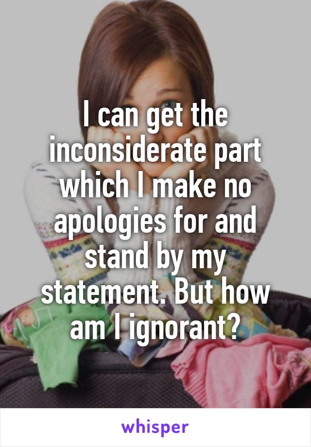 I can get the inconsiderate part which I make no apologies for and stand by my statement. But how am I ignorant?