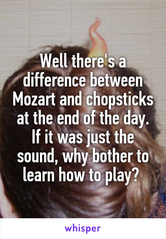 Well there's a difference between Mozart and chopsticks at the end of the day. If it was just the sound, why bother to learn how to play? 