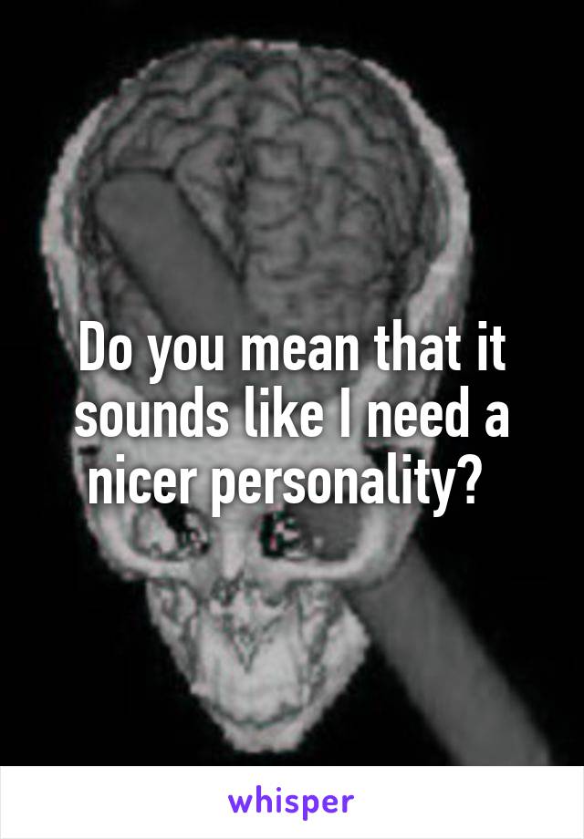 Do you mean that it sounds like I need a nicer personality? 