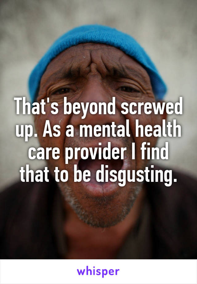 That's beyond screwed up. As a mental health care provider I find that to be disgusting.