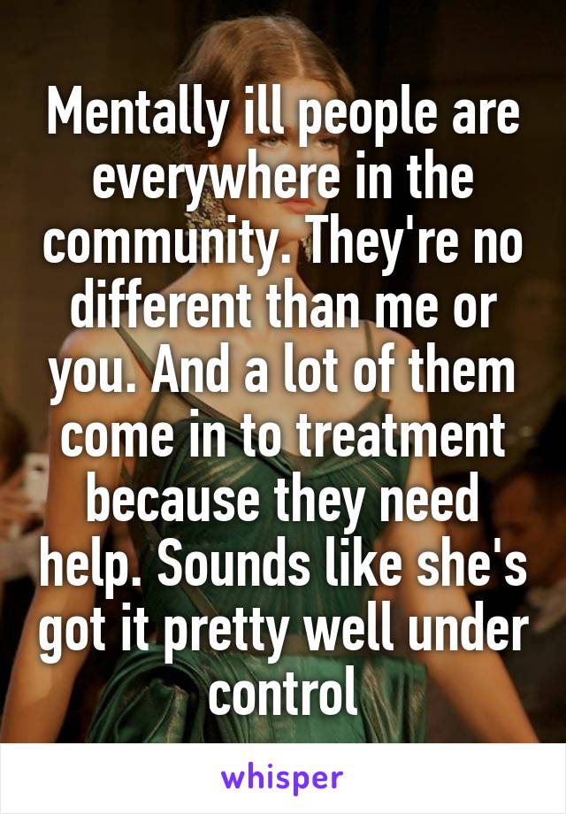 Mentally ill people are everywhere in the community. They're no different than me or you. And a lot of them come in to treatment because they need help. Sounds like she's got it pretty well under control