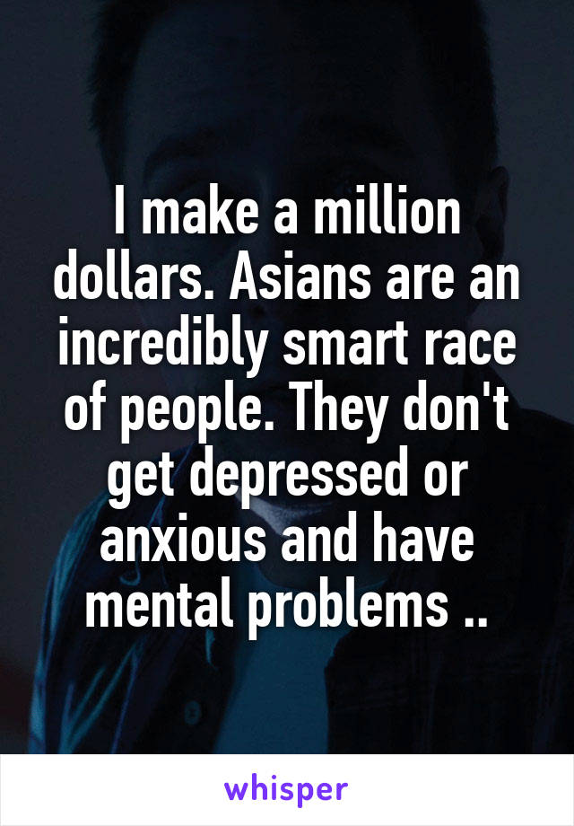 I make a million dollars. Asians are an incredibly smart race of people. They don't get depressed or anxious and have mental problems ..