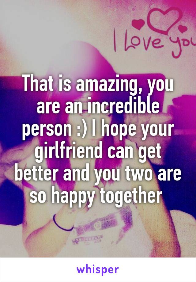 That is amazing, you are an incredible person :) I hope your girlfriend can get better and you two are so happy together 