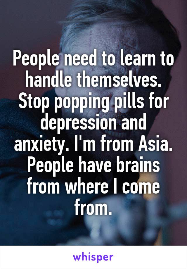 People need to learn to handle themselves. Stop popping pills for depression and anxiety. I'm from Asia. People have brains from where I come from.