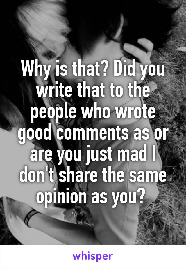 Why is that? Did you write that to the people who wrote good comments as or are you just mad I don't share the same opinion as you? 