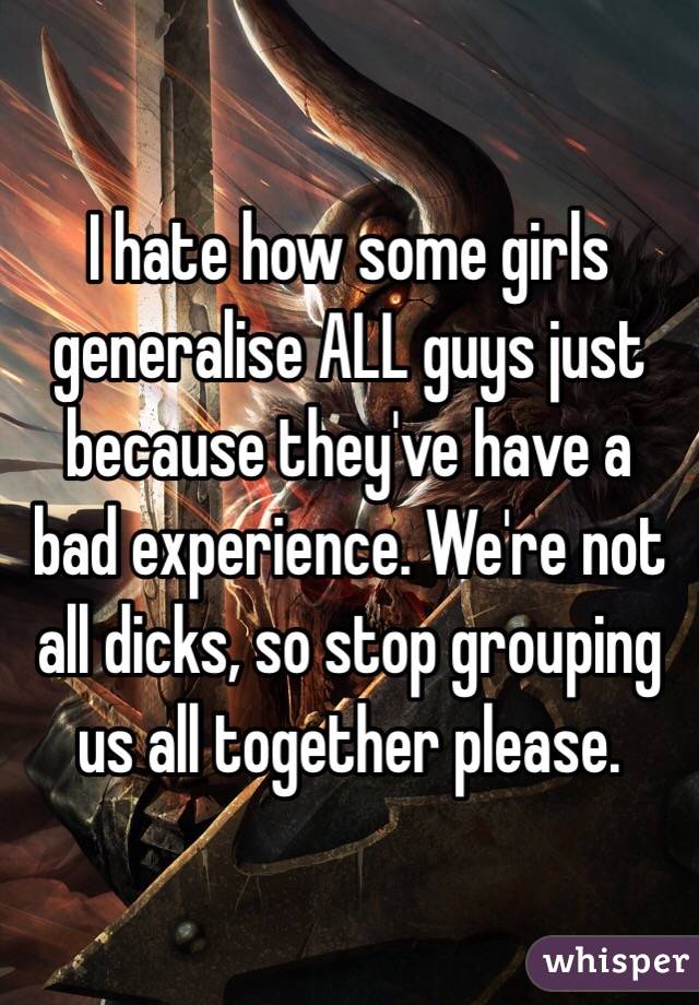 I hate how some girls generalise ALL guys just because they've have a bad experience. We're not all dicks, so stop grouping us all together please.