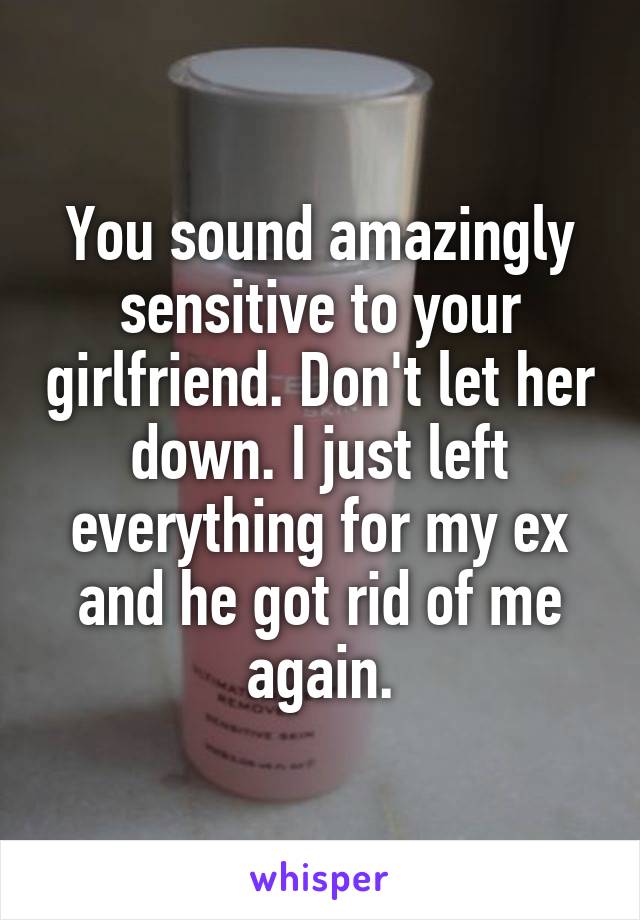 You sound amazingly sensitive to your girlfriend. Don't let her down. I just left everything for my ex and he got rid of me again.