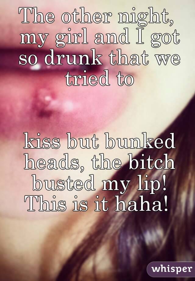 The other night, my girl and I got so drunk that we tried to


 kiss but bunked heads, the bitch busted my lip! This is it haha! 