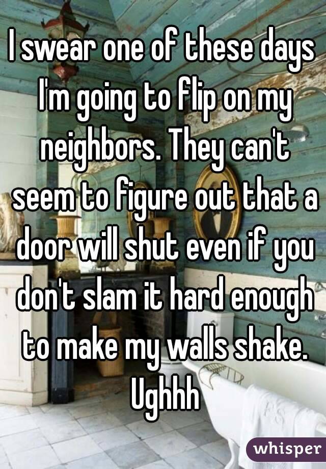 I swear one of these days I'm going to flip on my neighbors. They can't seem to figure out that a door will shut even if you don't slam it hard enough to make my walls shake. Ughhh