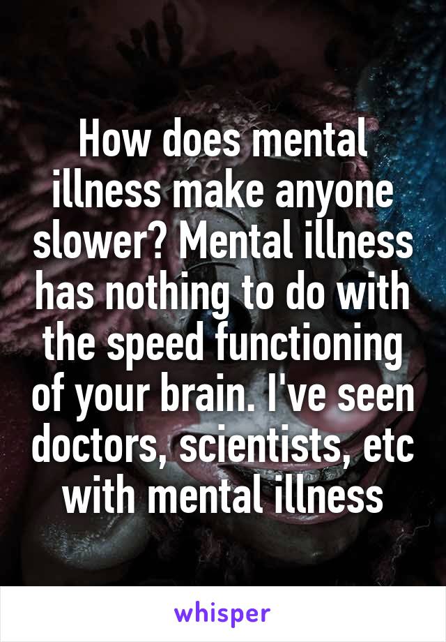 How does mental illness make anyone slower? Mental illness has nothing to do with the speed functioning of your brain. I've seen doctors, scientists, etc with mental illness