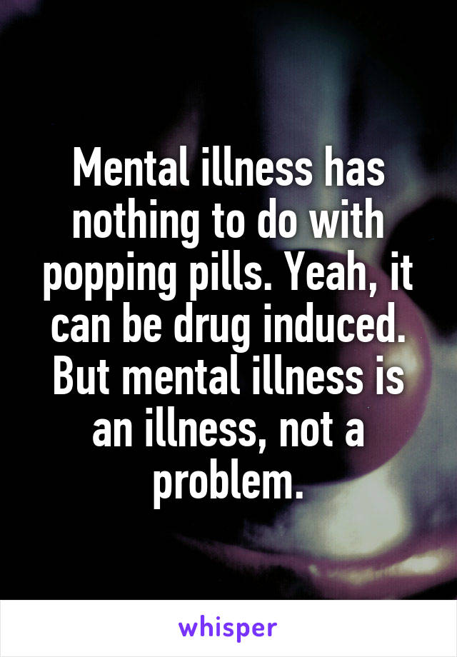 Mental illness has nothing to do with popping pills. Yeah, it can be drug induced. But mental illness is an illness, not a problem.