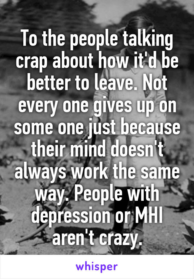 To the people talking crap about how it'd be better to leave. Not every one gives up on some one just because their mind doesn't always work the same way. People with depression or MHI aren't crazy.