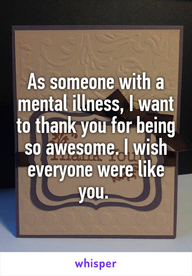 As someone with a mental illness, I want to thank you for being so awesome. I wish everyone were like you. 