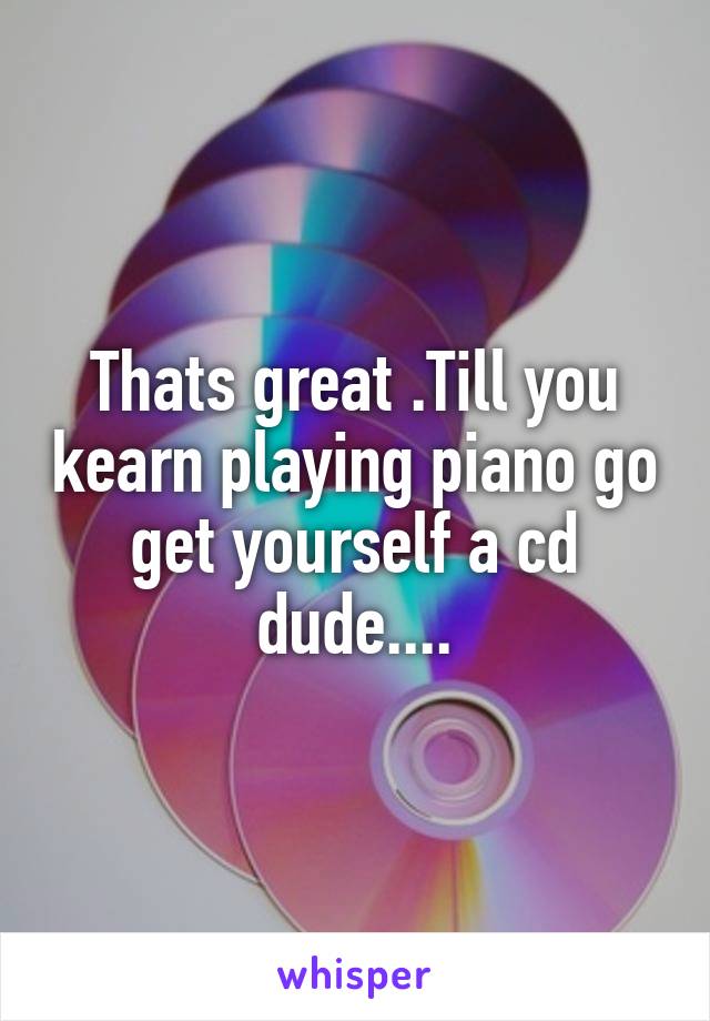 Thats great .Till you kearn playing piano go get yourself a cd dude....