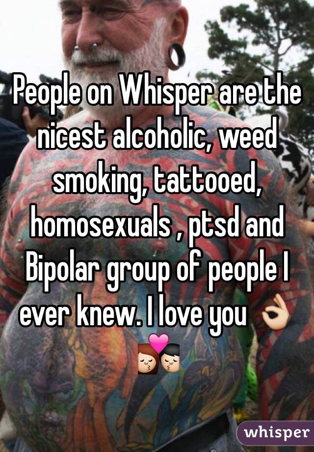 People on Whisper are the nicest alcoholic, weed smoking, tattooed, homosexuals , ptsd and Bipolar group of people I ever knew. I love you 👌💏