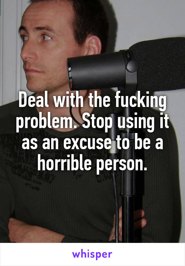 Deal with the fucking problem. Stop using it as an excuse to be a horrible person.